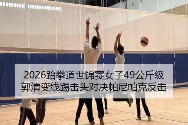 2026跆拳道世锦赛女子49公斤级 郭清变线踢击头对决帕尼帕克反击