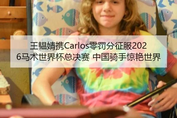 王韫婧携Carlos零罚分征服2026马术世界杯总决赛 中国骑手惊艳世界